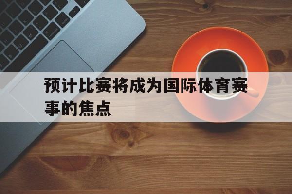 开云体育官方入口-预计比赛将成为国际体育赛事的焦点